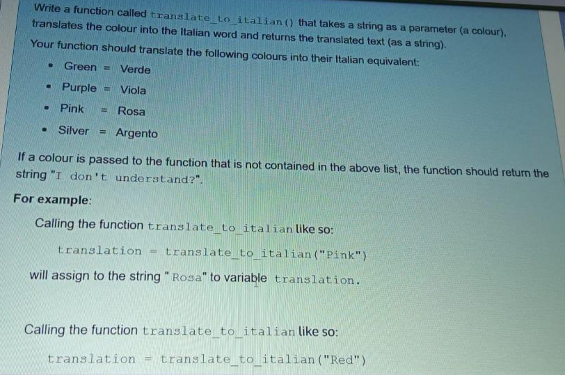 Write a function called translate_to_italian () that takes a string as a parameter (a colour).
translates the colour into the Italian word and returns the translated text (as a string).
Your function should translate the following colours into their Italian equivalent:
● Green= Verde
• Purple E
Viola
Pink
Rosa
. Silver Argento
.
If a colour is passed to the function that is not contained in the above list, the function should return the
string "I don't understand?".
For example:
Calling the function translate_to_italian like so:
translation
translate_to_italian ("Pink")
will assign to the string "Rosa" to variable translation.
-
Calling the function translate_to_italian like so:
= translate_to_italian ("Red")
translation