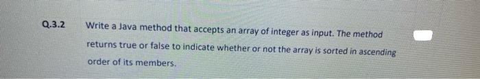 Q.3.2
Write a Java method that accepts an array of integer as input. The method
returns true or false to indicate whether or not the array is sorted in ascending
order of its members.