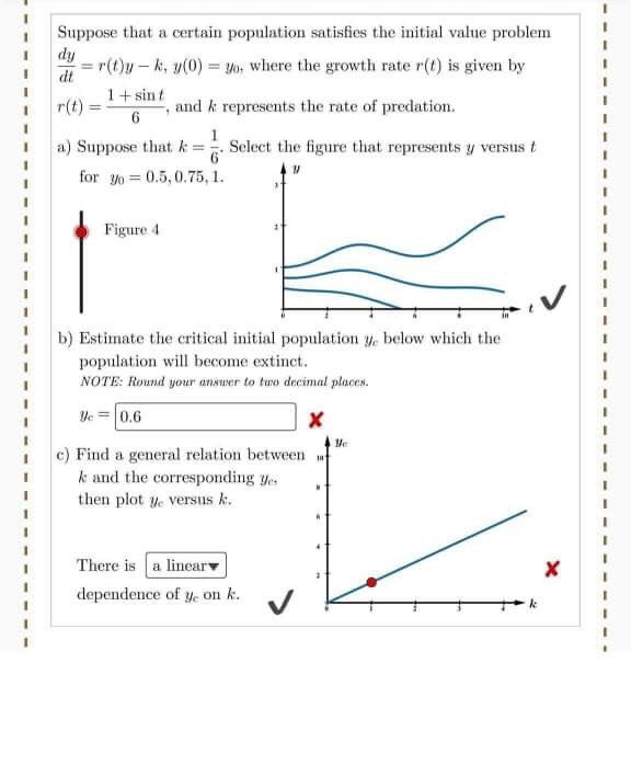 Suppose that a certain population satisfies the initial value problem
dy
r(t)y - k, y(0) = yo, where the growth rate r(t) is given by
dt
1+ sin t
r(t)
and k represents the rate of predation.
%3D
3D
a) Suppose that k =
1
Select the figure that represents y versus t
for yo = 0.5, 0.75, 1.
Figure 4
b) Estimate the critical initial population y, below which the
population will become extinct.
NOTE: Round your ansuer to tuo decimal places.
3D
Ve =0.6
c) Find a general relation between
k and the corresponding yes
then plot y. versus k.
There is a linear
dependence of y. on k.
