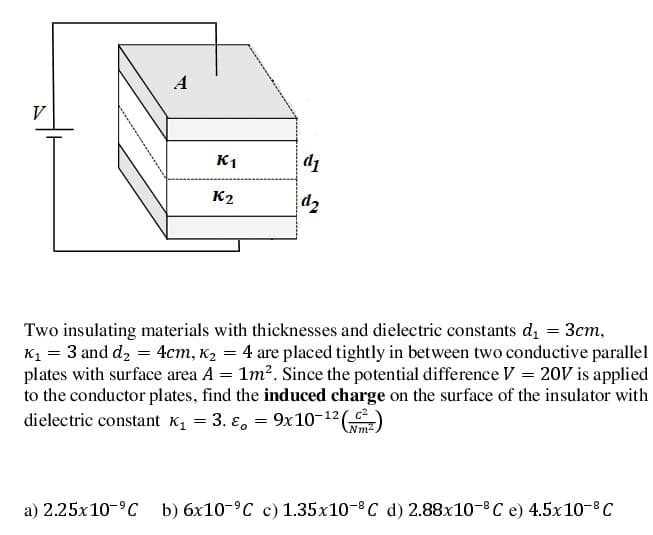 A
V
K1
d1
K2
d2
Two insulating materials with thicknesses and dielectric constants d, = 3cm,
K1 = 3 and d, = 4cm, K2 = 4 are placed tightly in between two conductive parallel
plates with surface area A = 1m?. Since the potential difference V = 20V is applied
to the conductor plates, find the induced charge on the surface of the insulator with
dielectric constant K, = 3. ɛ, = 9x10-12(
Nm2
a) 2.25x10-°C b) 6x10-°C c) 1.35x10-8 C d) 2.88x10-8C e) 4.5x10-8C
