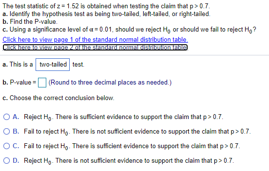 The test statistic of z = 1.52 is obtained when testing the claim that p> 0.7.
a. Identify the hypothesis test as being two-tailed, left-tailed, or right-tailed.
b. Find the P-value.
c. Using a significance level of a = 0.01, should we reject Ho or should we fail to reject H,?
Click here to view page 1 of the standard normal distribution table.
Click here to view page 2 of the standard normal distribution table)
a. This is a two-tailed test.
b. P-value =
(Round to three decimal places as needed.)
c. Choose the correct conclusion below.
O A. Reject Ho - There is sufficient evidence to support the claim that p> 0.7.
O B. Fail to reject Ho. There is not sufficient evidence to support the claim that p> 0.7.
OC. Fail to reject Ho. There is sufficient evidence to support the claim that p> 0.7.
O D. Reject Ho- There is not sufficient evidence to support the claim that p > 0.7.
