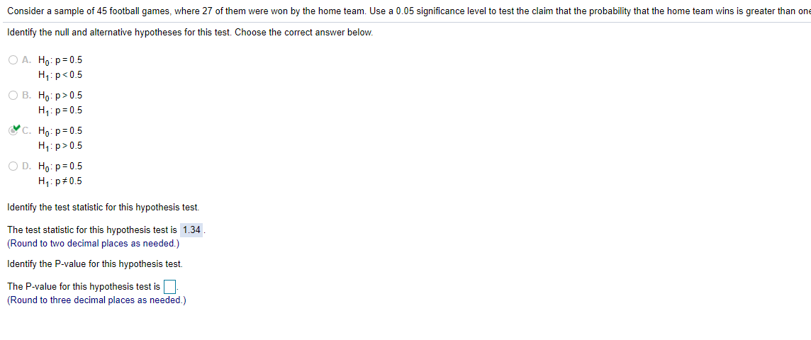 Consider a sample of 45 football games, where 27 of them were won by the home team. Use a 0.05 significance level to test the claim that the probability that the home team wins is greater than one
Identify the null and alternative hypotheses for this test. Choose the correct answer below.
O A. Ho: p= 0.5
H1:p<0.5
О В. Но: р> 0.5
H1:p= 0.5
C. Ho:p=0.5
H1:p>0.5
O D. Ho: p=0.5
H: p#0.5
Identify the test statistic for this hypothesis test.
The test statistic for this hypothesis test is 1.34.
(Round to two decimal places as needed.)
Identify the P-value for this hypothesis test.
The P-value for this hypothesis test is
(Round to three decimal places as needed.)
