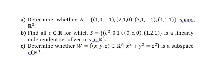 a) Determine whether S = {(1,0, – 1), (2,1,0), (3,1, – 1), (1,1,1)} spans.
R³.
= {(c²,0,1), (0, c, 0), (1,2,1)} is a linearly
b) Find all c ER for which s
independent set of vectors in R³.
c) Determine whether W = {(x, y, z) E R°| x² + y? = z²} is a subspace
of R³.
