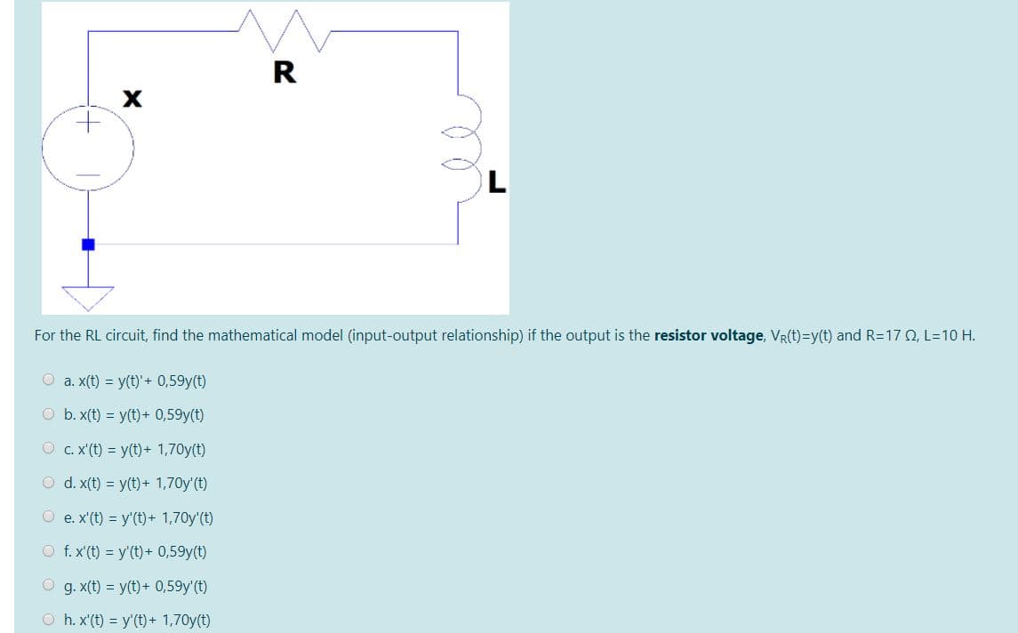 R
X
For the RL circuit, find the mathematical model (input-output relationship) if the output is the resistor voltage, VR(t)=y(t) and R=17 O, L=10 H.
O a. x(t) = y(t)+ 0,59y(t)
O b. x(t) = y(t) + 0,59y(t)
O c. X'(t) = y(t)+ 1,70y(t)
O d. x(t) = y(t)+ 1,70y'(t)
O e. x'(t) = y'(t)+ 1,70y'(t)
O f.x'(t) = y'(t) + 0,59y(t)
O g. x(t) = y(t)+ 0,59y'(t)
O h. x'(t) = y'(t) + 1,70y(t)
