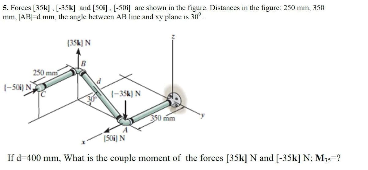 5. Forces [35k], [-35k] and [50i] , [-50i] are shown in the figure. Distances in the figure: 250 mm, 350
mm, [AB|=d mm, the angle between AB line and xy plane is 30°.
(35k) N
B
250 mm
1-50i} N
1-35k) N
350 mm
(S0i) N
If d-400 mm, What is the couple moment of the forces [35k] N and [-35k] N; M35=?
