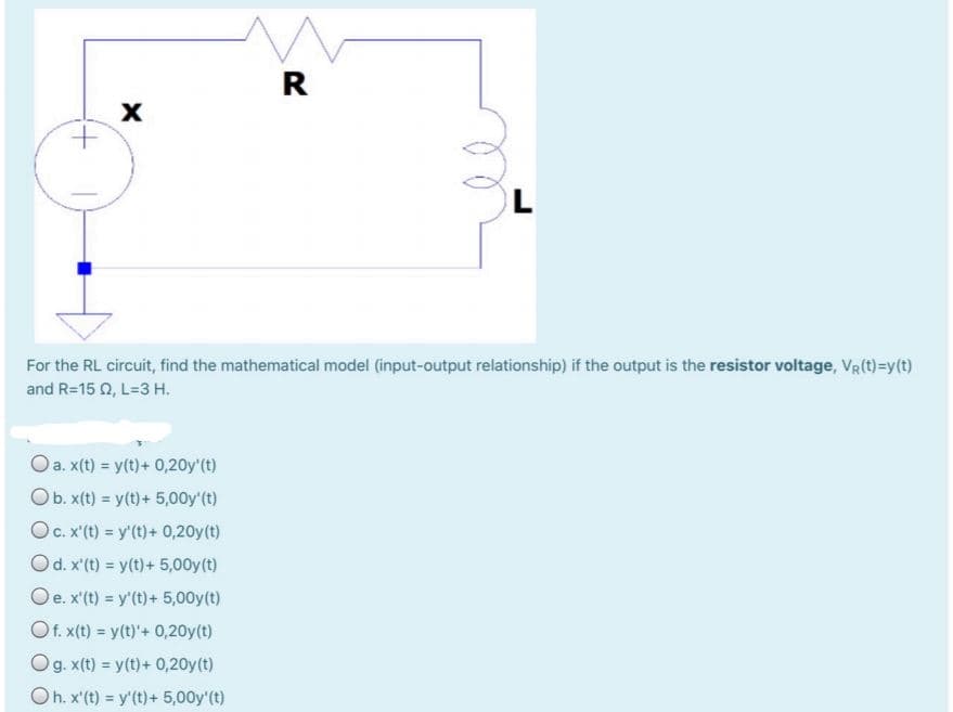 R
For the RL circuit, find the mathematical model (input-output relationship) if the output is the resistor voltage, VR(t)=y(t)
and R=15 Q, L=3 H.
Oa. x(t) = y(t)+ 0,20y'(t)
Ob. x(t) = y(t)+ 5,00y'(t)
OC. x'(t) = y'(t)+ 0,20y(t)
Od. x'(t) = y(t)+ 5,00y(t)
Oe. x'(t) = y'(t)+ 5,00y(t)
Of. x(t) = y(t)'+ 0,20y(t)
Og. x(t) = y(t)+ 0,20y(t)
Oh. x'(t) = y'(t)+ 5,00y'(t)
