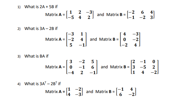 1) What is 2A + 5B if
[1 2 -3
21
Matrix A =-5 4
[-2 6
41
and Matrix B =
-1 -2
31
2) What is 3A – 2B if
-3
1
4 -31
and Matrix B = 0 -2
-2
Matrix A =|-2 4
5
4
3) What is BA if
3
-2
5
[2 -1
and Matrix B = 3 -5
l1
Matrix A = 0
-1 6
-1
2
-4
2
4
-21
4) What is 3AT –- 2BT if
4
Matrix A
=: 3 and Matrix B =
6 -2.
-21
