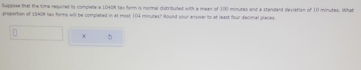 Suppose that the time required to complete a 1040R tax form is normal distributed with a mean of 100 minutes and a standard deviation of 10 minutes. What
proportion of 1040R tax forms will be completed in at most 104 minutes? Round your answer to at least four decimal places.
0
X
G