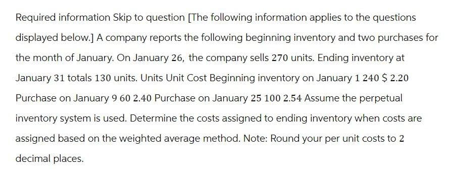 Required information Skip to question [The following information applies to the questions
displayed below.] A company reports the following beginning inventory and two purchases for
the month of January. On January 26, the company sells 270 units. Ending inventory at
January 31 totals 130 units. Units Unit Cost Beginning inventory on January 1 240 $ 2.20
Purchase on January 9 60 2.40 Purchase on January 25 100 2.54 Assume the perpetual
inventory system is used. Determine the costs assigned to ending inventory when costs are
assigned based on the weighted average method. Note: Round your per unit costs to 2
decimal places.