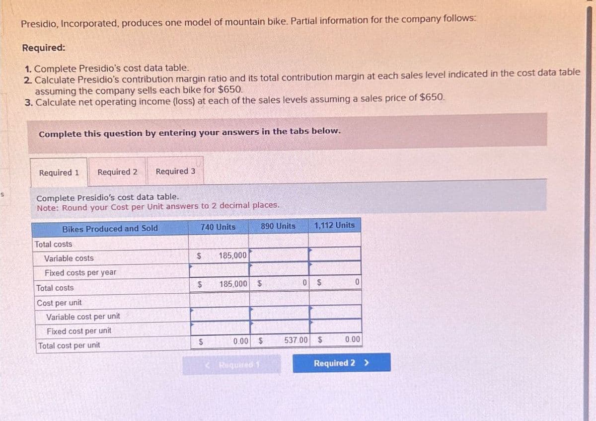 S
Presidio, Incorporated, produces one model of mountain bike. Partial information for the company follows:
Required:
1. Complete Presidio's cost data table.
2. Calculate Presidio's contribution margin ratio and its total contribution margin at each sales level indicated in the cost data table
assuming the company sells each bike for $650.
3. Calculate net operating income (loss) at each of the sales levels assuming a sales price of $650.
Complete this question by entering your answers in the tabs below.
Required 1 Required 2
Required 3
Complete Presidio's cost data table.
Note: Round your Cost per Unit answers to 2 decimal places.
Bikes Produced and Sold
740 Units
890 Units
1,112 Units
Total costs
Variable costs
$
185,000
Fixed costs per year
Total costs
$
185,000 $
0
$
0
Cost per
unit
Variable cost per unit
Fixed cost per unit
Total cost per unit
$
0.00 $
537.00 $
0.00
<Required 1
Required 2 >