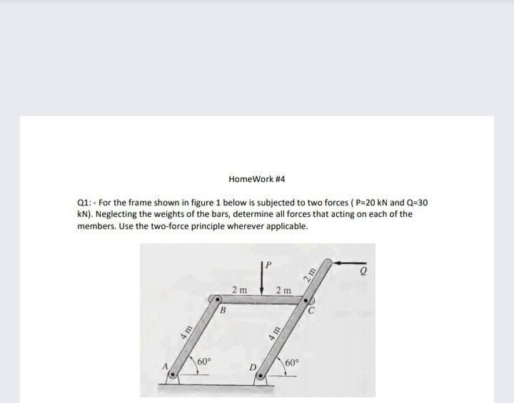 HomeWork #4
Q1: - For the frame shown in figure 1 below is subjected to two forces ( P=20 kN and Q=30
kN). Neglecting the weights of the bars, determine all forces that acting on each of the
members. Use the two-force principle wherever applicable.
2 m
2 m
B.
60°
60°
m
2m
