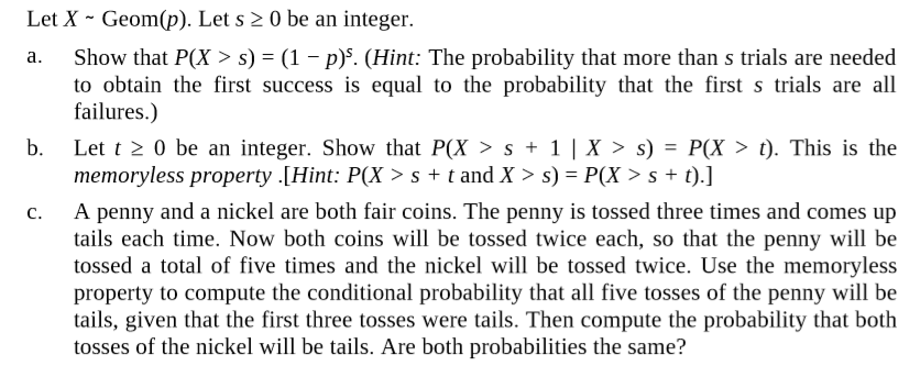 Let X - Geom(p). Let s 2 0 be an integer.
Show that P(X > s) = (1 – p)s. (Hint: The probability that more than s trials are needed
to obtain the first success is equal to the probability that the first s trials are all
failures.)
a.
b.
Let t 2 0 be an integer. Show that P(X >s + 1 | X > s) = P(X > t). This is the
memoryless property .[Hint: P(X > s + t and X > s) = P(X > s + t).]
A penny and a nickel are both fair coins. The penny is tossed three times and comes up
tails each time. Now both coins will be tossed twice each, so that the penny will be
tossed a total of five times and the nickel will be tossed twice. Use the memoryless
property to compute the conditional probability that all five tosses of the penny will be
tails, given that the first three tosses were tails. Then compute the probability that both
tosses of the nickel will be tails. Are both probabilities the same?
C.
