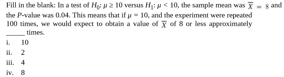 Fill in the blank: In a test of Ho: µ 2 10 versus H¡: µ < 10, the sample mean was X
the P-value was 0.04. This means that if u = 10, and the experiment were repeated
100 times, we would expect to obtain a value of X of 8 or less approximately
= 8 and
times.
i.
10
ii.
iii.
4
iv.
8
