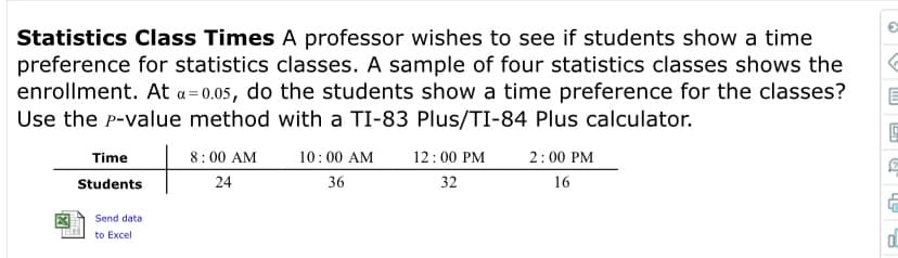 Statistics Class Times A professor wishes to see if students show a time
preference for statistics classes. A sample of four statistics classes shows the
enrollment. At a=0.05, do the students show a time preference for the classes?
Use the P-value method with a TI-83 Plus/TI-84 Plus calculator.
12:00 PM
32
2:00 PM
Time
8:00 AM
10:00 AM
36
Students
24
16
