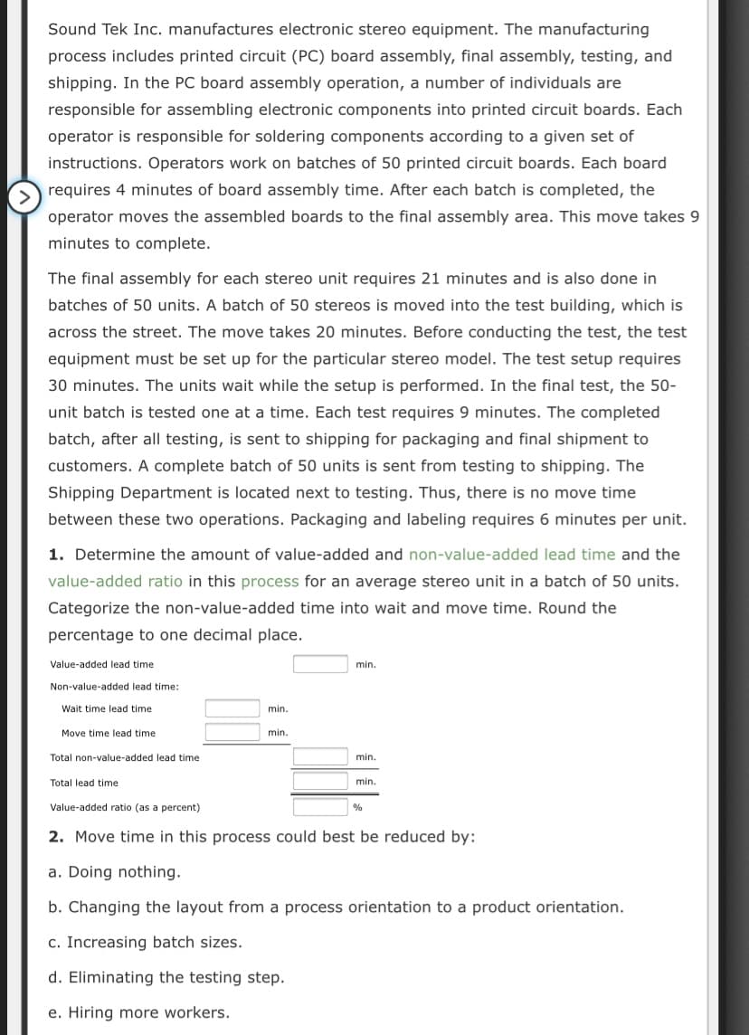 Sound Tek Inc. manufactures electronic stereo equipment. The manufacturing
process includes printed circuit (PC) board assembly, final assembly, testing, and
shipping. In the PC board assembly operation, a number of individuals are
responsible for assembling electronic components into printed circuit boards. Each
operator is responsible for soldering components according to a given set of
instructions. Operators work on batches of 50 printed circuit boards. Each board
requires 4 minutes of board assembly time. After each batch is completed, the
operator moves the assembled boards to the final assembly area. This move takes 9
minutes to complete.
The final assembly for each stereo unit requires 21 minutes and is also done in
batches of 50 units. A batch of 50 stereos is moved into the test building, which is
across the street. The move takes 20 minutes. Before conducting the test, the test
equipment must be set up for the particular stereo model. The test setup requires
30 minutes. The units wait while the setup is performed. In the final test, the 50-
unit batch is tested one at a time. Each test requires 9 minutes. The completed
batch, after all testing, is sent to shipping for packaging and final shipment to
customers. A complete batch of 50 units is sent from testing to shipping. The
Shipping Department is located next to testing. Thus, there is no move time
between these two operations. Packaging and labeling requires 6 minutes per unit.
1. Determine the amount of value-added and non-value-added lead time and the
value-added ratio in this process for an average stereo unit in a batch of 50 units.
Categorize the non-value-added time into wait and move time. Round the
percentage to one decimal place.
Value-added lead time
min.
Non-value-added lead time:
Wait time lead time
min.
Move time lead time
min.
Total non-value-added lead time
min.
Total lead time
min.
Value-added ratio (as a percent)
2. Move time in this process could best be reduced by:
a. Doing nothing.
b. Changing the layout from a process orientation to a product orientation.
c. Increasing batch sizes.
d. Eliminating the testing step.
e. Hiring more workers.
