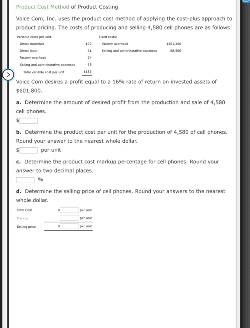 Product Cost Method of Product Costing
Voice Com, Inc. uses the product cost method of applying the cost-plus approach to
product pricing. The costs of producing and selling 4,580 cell phones are as follows:
Variable costs per unit:
Fixed costs:
Direct materials
$79
Factory overhead
$201,200
Direct labor
31
Selling and administrative expenses
68,500
Factory overhead
24
Selling and administrative expenses
19
Total variable cost per unit
$153
Voice Com desires a profit equal to a 16% rate of return on invested assets of
$601,800.
a. Determine the amount of desired profit from the production and sale of 4,580
cell phones.
b. Determine the product cost per unit for the production of 4,580 of cell phones.
Round your answer to the nearest whole dollar.
per unit
c. Determine the product cost markup percentage for cell phones. Round your
answer to two decimal places.
d. Determine the selling price of cell phones. Round your answers to the nearest
whole dollar.
Total Cost
per unit
Markup
per unit
Selling price
per unit
