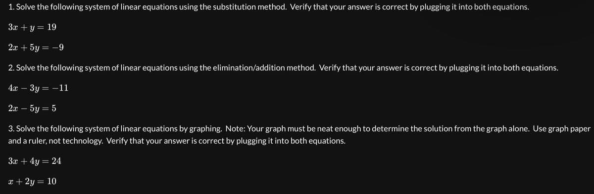 1. Solve the following system of linear equations using the substitution method. Verify that your answer is correct by plugging it into both equations.
3x + y = 19
2x + 5y = -9
2. Solve the following system of linear equations using the elimination/addition method. Verify that your answer is correct by plugging it into both equations.
4x - 3y = -11
2x - 5y = 5
3. Solve the following system of linear equations by graphing. Note: Your graph must be neat enough to determine the solution from the graph alone. Use graph paper
and a ruler, not technology. Verify that your answer is correct by plugging it into both equations.
3x + 4y = 24
x + 2y = 10