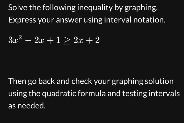 Solve the following inequality by graphing.
Express your answer using interval notation.
3x² − 2x + 1 ≥ 2x + 2
Then go back and check your graphing solution
using the quadratic formula and testing intervals
as needed.