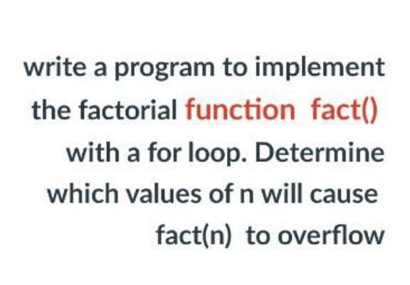 write a program to implement
the factorial function fact()
with a for loop. Determine
which values of n will cause
fact(n) to overflow
