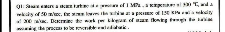 Q1: Steam enters a steam turbine at a pressure of 1 MPa , a temperature of 300 °C, and a
velocity of 50 m/sec. the steam leaves the turbine at a pressure of 150 KPa and a velocity
of 200 m/sec. Determine the work per kilogram of steam flowing through the turbine
assuming the process to be reversible and adiabatic .
