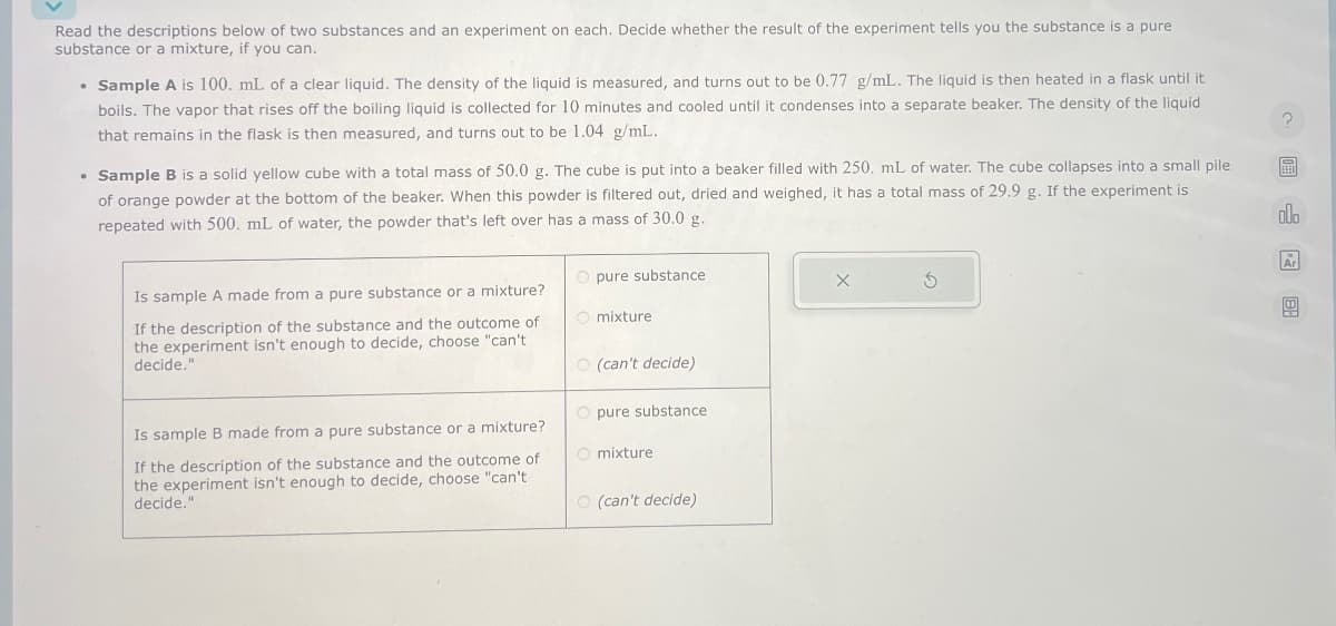 Read the descriptions below of two substances and an experiment on each. Decide whether the result of the experiment tells you the substance is a pure
substance or a mixture, if you can.
• Sample A is 100. mL of a clear liquid. The density of the liquid is measured, and turns out to be 0.77 g/mL. The liquid is then heated in a flask until it
boils. The vapor that rises off the boiling liquid is collected for 10 minutes and cooled until it condenses into a separate beaker. The density of the liquid
that remains in the flask is then measured, and turns out to be 1.04 g/mL.
• Sample B is a solid yellow cube with a total mass of 50.0 g. The cube is put into a beaker filled with 250. mL of water. The cube collapses into a small pile
of orange powder at the bottom of the beaker. When this powder is filtered out, dried and weighed, it has a total mass of 29.9 g. If the experiment is
repeated with 500. mL of water, the powder that's left over has a mass of 30.0 g.
Is sample A made from a pure substance or a mixture?
If the description of the substance and the outcome of
the experiment isn't enough to decide, choose "can't
decide."
Is sample B made from a pure substance or a mixture?
If the description of the substance and the outcome of
the experiment isn't enough to decide, choose "can't
decide."
pure substance
mixture
(can't decide)
pure substance
mixture
(can't decide)
х
G
olo
Ar
49