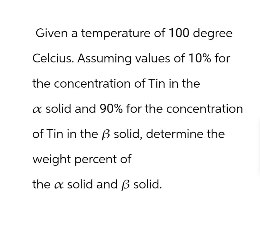 Given a temperature of 100 degree
Celcius. Assuming values of 10% for
the concentration of Tin in the
a solid and 90% for the concentration
of Tin in the ẞ solid, determine the
weight percent of
the a solid and ẞ solid.