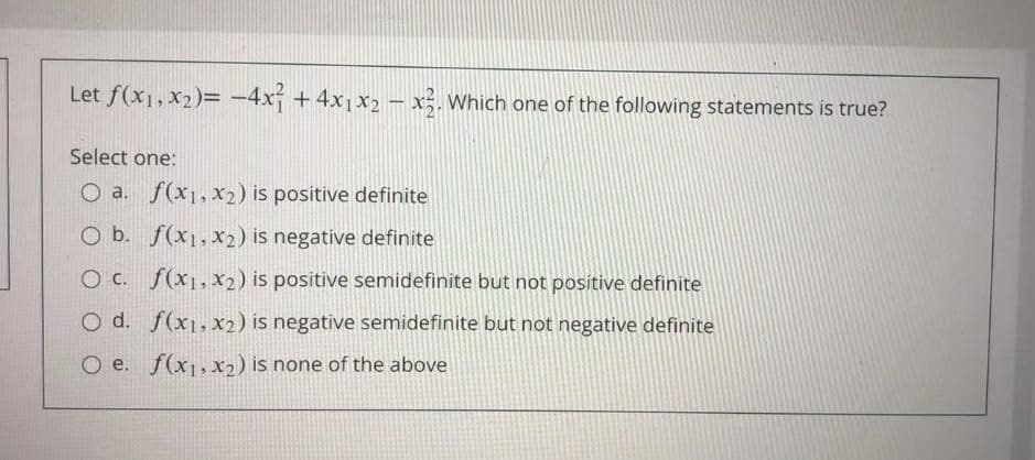 Let f(x1, X2)= -4x +4x1x2– x;. Which one of the following statements is true?
Select one:
O a. f(x1,x2) is positive definite
O b. f(x1,x2) is negative definite
O C. f(x1, X2) is positive semidefinite but not positive definite
O d. f(x1,x2) is negative semidefinite but not negative definite
O e. f(x1,x2) is none of the above
