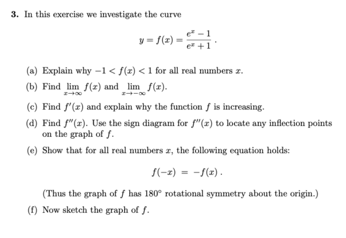 3. In this exercise we investigate the curve
et
1
y = f(x) =
eT +1
(a) Explain why –1< f(x) < 1 for all real numbers x.
(b) Find lim f(x) and lim f(x).
I→-00
(c) Find f'(x) and explain why the function f is increasing.
(d) Find f"(x). Use the sign diagram for f"(x) to locate any inflection points
on the graph of f.
(e) Show that for all real numbers x, the following equation holds:
f(-x) = -f(x).
(Thus the graph of ƒ has 180° rotational symmetry about the origin.)
(f) Now sketch the graph of f.
