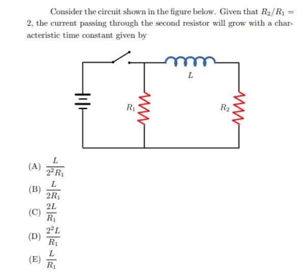 Consider the circuit shown in the figure below. Given that R2/R1 =
2, the current passing through the second resistor will grow with a char-
acteristic time constant given by
L
R1
R2
L
(A)
2² R1
L
(B)
2R1
2L
R1
(D)
R1
L
(E)
R1
