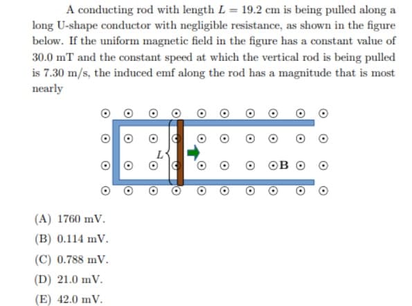 A conducting rod with length L = 19.2 cm is being pulled along a
long U-shape conductor with negligible resistance, as shown in the figure
below. If the uniform magnetic field in the figure has a constant value of
30.0 mT and the constant speed at which the vertical rod is being pulled
is 7.30 m/s, the induced emf along the rod has a magnitude that is most
nearly
(A) 1760 mV.
(B) 0.114 mV.
(C) 0.788 mV.
(D) 21.0 mV.
(E) 42.0 mV.
