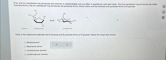 Five- and six-membered ring structures are common in carbohydrates and are often in equilibrium with each other. The five-membered ring structures are called
furanose forms; the six-membered ring structures are pyranose forms. Shown below are the furanose and pyranose forms of D-glucose.
D
NO
HO
-Fu
CH
HO
O Stereoisomers
O Resonance forms
O Constitutional isomers i
O Conformational isomers
ONL
OH
What is the relationship between the B-furanose and B-pyranose forms of D-glucose? Select the single best answer.
Ś
fo
图学