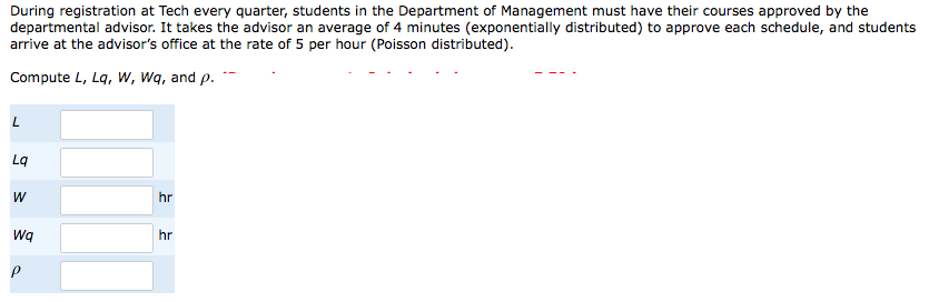 During registration at Tech every quarter, students in the Department of Management must have their courses approved by the
departmental advisor. It takes the advisor an average of 4 minutes (exponentially distributed) to approve each schedule, and students
arrive at the advisor's office at the rate of 5 per hour (Poisson distributed).
Compute L, Lq, W, Wq, and p.
Lq
hr
Wq
hr
