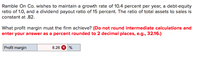 **Ramble On Co. Financial Analysis Exercise**

Ramble On Co. wishes to maintain a growth rate of 10.4 percent per year, a debt-equity ratio of 1.0, and a dividend payout ratio of 15 percent. The ratio of total assets to sales is constant at .82.

**Question:**
What profit margin must the firm achieve?

- **Note:** Do not round intermediate calculations and enter your answer as a percent rounded to 2 decimal places (e.g., 32.16).

**Answer:**
Profit margin = 8.26%

The calculation for the profit margin required to achieve the specified growth rate, taking into account the given financial ratios, yields a result of 8.26%.