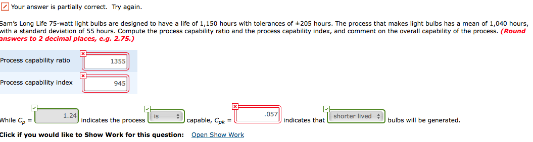 Sam's Long Life 75-watt light bulbs are designed to have a life of 1,150 hours with tolerances of +205 hours. The process that makes light bulbs has a mean of 1,040 hours,
with a standard deviation of 55 hours. Compute the process capability ratio and the process capability index, and comment on the overall capability of the process. (Round
answers to 2 decimal places, e.g. 2.75.)
Process capability ratio
1355
Process capability index
945
1.24
.057
shorter lived
While Cp =
bulbs will be generated.
indicates the process
саpable, Cpk D
indicates that
