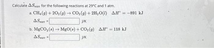 Calculate ASsarr for the following reactions at 29°C and 1 atm.
a. CH4 (g) +20₂(g) → CO₂(g) + 2H₂O(1) AH° = -891 kJ
AS surr =
J/K
b. MgCO3(s)→→ MgO(s) + CO₂(g) AH = 118 kJ
ASwart
J/K