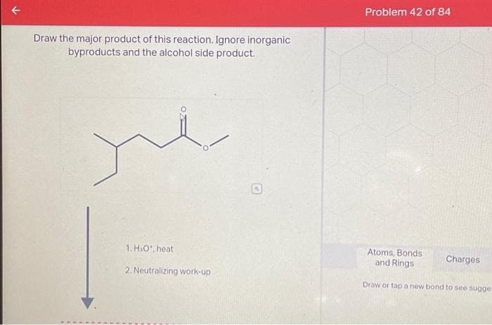 Draw the major product of this reaction. Ignore inorganic
byproducts and the alcohol side product.
ye
1. H₂O, heat
2. Neutralizing work-up
Problem 42 of 84
Atoms, Bonds
and Rings
Charges.
Draw or tap a new bond to see sugge.