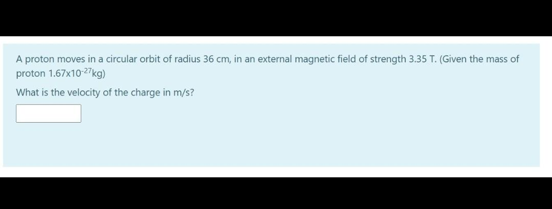 A proton moves in a circular orbit of radius 36 cm, in an external magnetic field of strength 3.35 T. (Given the mass of
proton 1.67x10-27kg)
What is the velocity of the charge in m/s?