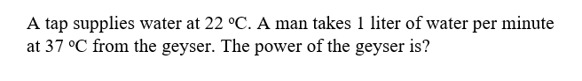 A tap supplies water at 22 °C. A man takes 1 liter of water per minute
at 37 °C from the geyser. The power of the geyser is?