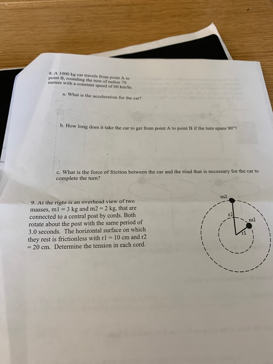 8. A 1000 kg car travels from point A to
point B, rounding the turn of radius 70
meters with a constant speed of 60 km/hr.
a. What is the acceleration for the car?
b. How long does it take the car to get from point A to point B if the turn spans 90"?
c. What is the force of friction between the car and the road that is necessary for the car to
complete the turn?
m2
9. At the right is an overhead view of two
masses, m1 = 3 kg and m2 = 2 kg, that are
connected to a central post by cords. Both
rotate about the post with the same period of
3.0 seconds. The horizontal surface on which
ml
they rest is frictionless with r1 = 10 cm and r2
= 20 cm. Determine the tension in each cord.
