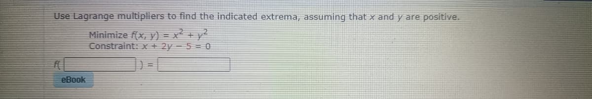 Use Lagrange multipliers to find the indicated extrema, assuming that x and y are positive.
Minimize f(x, y) = x² + y²
Constraint: x + 2y 5 = 0
#f
eBook