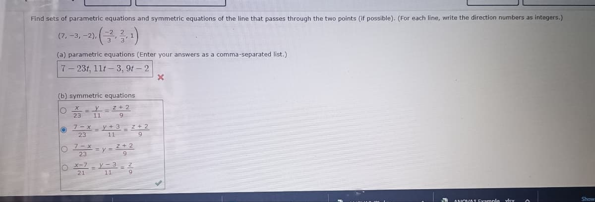 Find sets of parametric equations and symmetric equations of the line that passes through the two points (if possible). (For each line, write the direction numbers as integers.)
(7, -3, -2),
(a) parametric equations (Enter your answers as a comma-separated list.)
7-23t, 11t-3, 9t-2
(b) symmetric equations
X
O
y 2+2
23 11
9
O
7-X
23
7-x
23
=y+3
11
O
O x-7
y=2+2
y-3
327=213=36
2+2
9
=
X
ANOVA1 Example vley
Show