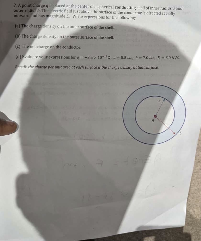 2. A point charge q is placed at the center of a spherical conducting shell of inner radius a and
outer radius b. The electric field just above the surface of the conductor is directed radially
outward and has magnitude E. Write expressions for the following:
(a) The charge density on the inner surface of the shell.
(b) The charge density on the outer surface of the shell.
(c) The net charge on the conductor.
(d) Evaluate your expressions for q = -3.5 x 10-12C, a = 5.5 cm, b = 7.0 cm, E = 8.0 N/C.
Recall: the charge per unit area at each surface is the charge density at that surface.
b.
9.
