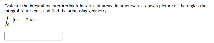 Evaluate the integral by interpreting it in terms of areas. In other words, draw a picture of the region the
integral represents, and find the area using geometry.
7
|6x – 2|dx
-
