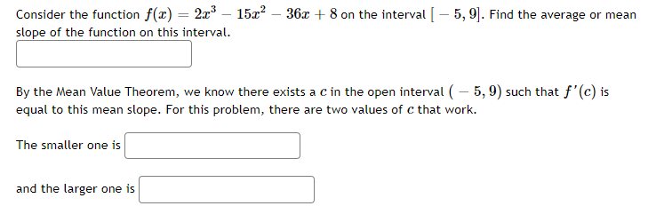 Consider the function f(x) = 2x° – 15x? – 36x + 8 on the interval [– 5, 9]. Find the average or mean
%3D
slope of the function on this interval.
By the Mean Value Theorem, we know there exists a c in the open interval ( – 5, 9) such that f'(c) is
equal to this mean slope. For this problem, there are two values of c that work.
The smaller one is
and the larger one is
