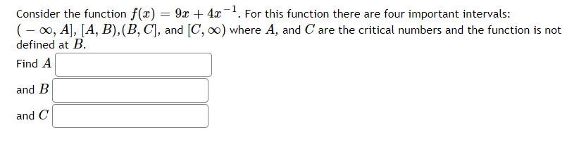 Consider the function f(x) = 9x + 4x¯. For this function there are four important intervals:
(- 00, A], [A, B),(B, C], and [C, o) where A, and C are the critical numbers and the function is not
defined at B.
Find A
and B
and C
