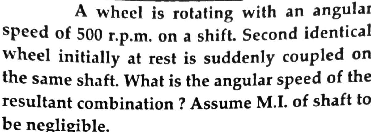 A wheel is rotating with an angular
speed of 500 r.p.m. on a shift. Second identical
wheel initially at rest is suddenly coupled on
the same shaft. What is the angular speed of the
resultant combination ? Assume M.I. of shaft to
be negligible,
