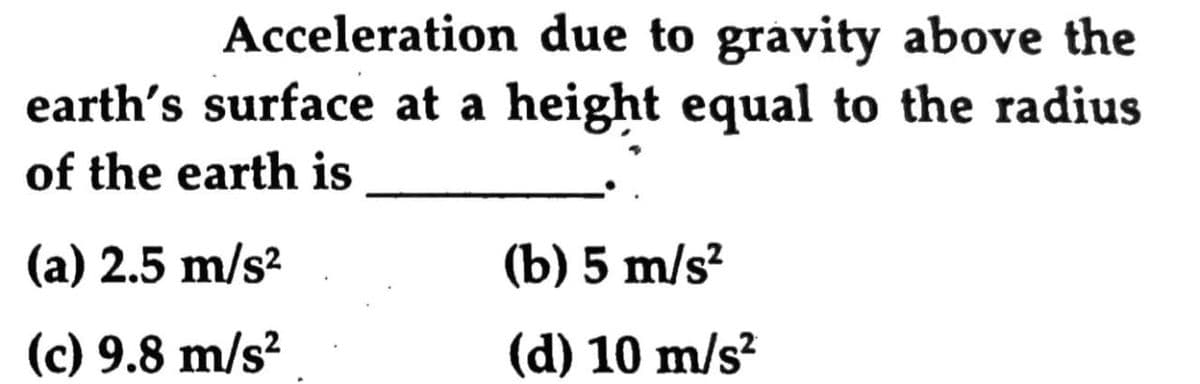 Acceleration due to gravity above the
earth's surface at a height equal to the radius
of the earth is
(a) 2.5 m/s?
(b) 5 m/s?
(c) 9.8 m/s²
(d) 10 m/s?
