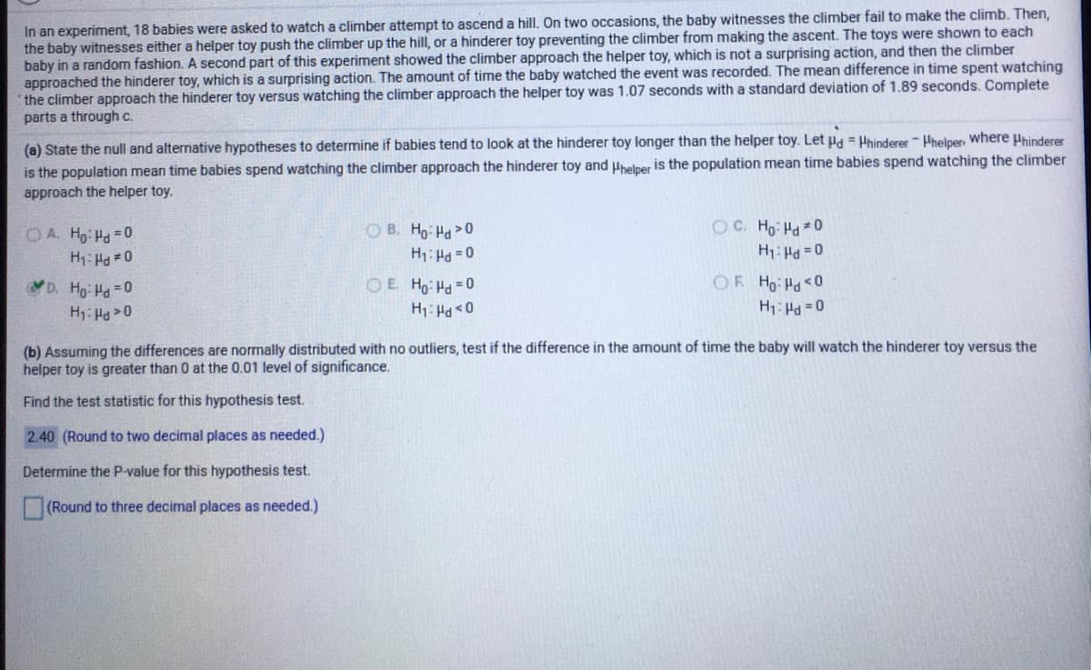 In an experiment, 18 babies were asked to watch a climber attempt to ascend a hill. On two occasions, the baby witnesses the climber fail to make the climb. Then,
the baby witnesses either a helper toy push the climber up the hill, or a hinderer toy preventing the climber from making the ascent. The toys were shown to each
baby in a random fashion. A second part of this experiment showed the climber approach the helper toy, which is not a surprising action, and then the climber
approached the hinderer toy, which is a surprising action. The amount of time the baby watched the event was recorded. The mean difference in time spent watching
the climber approach the hinderer toy versus watching the climber approach the helper toy was 1.07 seconds with a standard deviation of 1.89 seconds. Complete
parts a through c.
(a) State the null and alternative hypotheses to determine if babies tend to look at the hinderer toy longer than the helper toy. Let Hd = Phinderer Phelper, where Phinderer
is the population mean time babies spend watching the climber approach the hinderer toy and Hhelper is the population mean time babies spend watching the climber
approach the helper toy.
OC. Ho Hd 0
O B. Ho Ha 0
H1: H =0
O E. Ho Hd 0
OA. Ho Hd =0
H1: Ha =0
D. Ho Hd 0
OF Ho Pd<0
H1: Ha 0
H1: Hd = 0
0 > Prl :H
(b) Assuming the differences are normally distributed with no outliers, test if the difference in the amount of time the baby will watch the hinderer toy versus the
helper toy is greater than 0 at the 0.01 level of significance.
Find the test statistic for this hypothesis test.
2.40 (Round to two decimal places as needed.)
Determine the P-value for this hypothesis test.
(Round to three decimal places as needed.)
