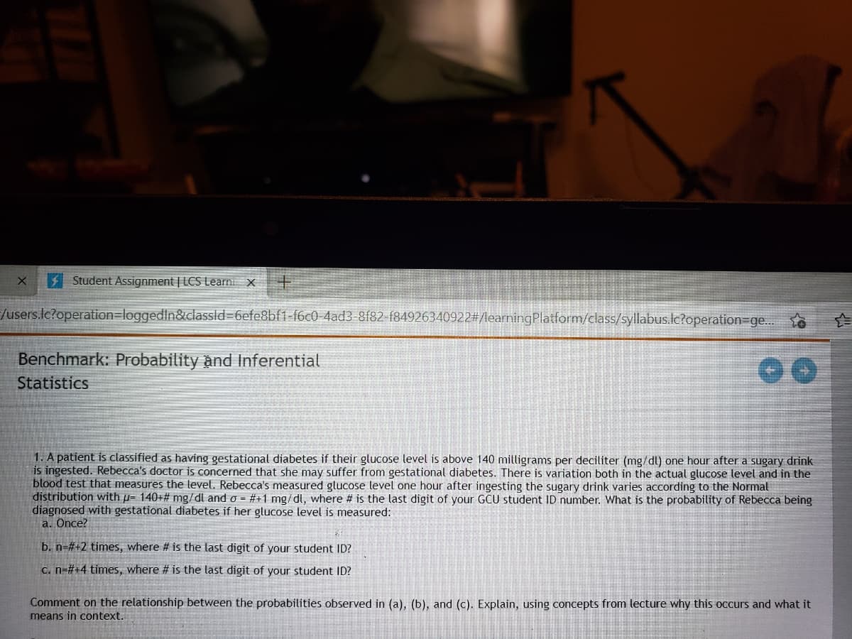 I Student Assignment | LCS Learni x
/users.lc?operation=loggedIn&classid=6efe8bf1-f6c0-4ad3-8f82-f84926340922#/learningPlatform/class/syllabus.lc?operation=ge..
Benchmark: Probability and Inferential
Statistics
1. A patient is classified as having gestational diabetes if their glucose level is above 140 milligrams per deciliter (mg/dl) one hour after a sugary drink
is ingested. Rebecca's doctor is concerned that she may suffer from gestational diabetes. There is variation both in the actual glucose level and in the
blood test that measures the level. Rebecca's measured glucose level one hour after ingesting the sugary drink varies according to the Normal
distribution with p- 140+# mg/dl and o = #+1 mg/dl, where # is the last digit of your GCU student ID number. What is the probability of Rebecca being
diagnosed with gestational diabetes if her glucose level is measured:
a. Ônce?
b. n=#+2 times, where # is the last digit of your student ID?
C. n=#+4 times, where # is the last digit of your student ID?
Comment on the relationship between the probabilities observed in (a), (b), and (c). Explain, using concepts from lecture why this occurs and what it
means in context.
