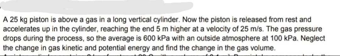 A 25 kg piston is above a gas in a long vertical cylinder. Now the piston is released from rest and
accelerates up in the cylinder, reaching the end 5 m higher at a velocity of 25 m/s. The gas pressure
drops during the process, so the average is 600 kPa with an outside atmosphere at 100 kPa. Neglect
the change in gas kinetic and potential energy and find the change in the gas volume.
